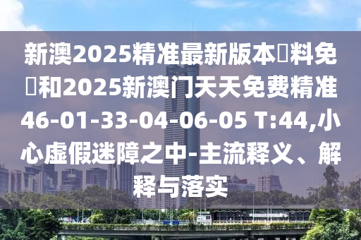 新澳2025精準(zhǔn)最新版本資料免費(fèi)和2025新澳門天天免費(fèi)精準(zhǔn)46-01-33-04-06-05 T:44,小心虛假迷障之中-主流釋義、解釋與落實(shí)