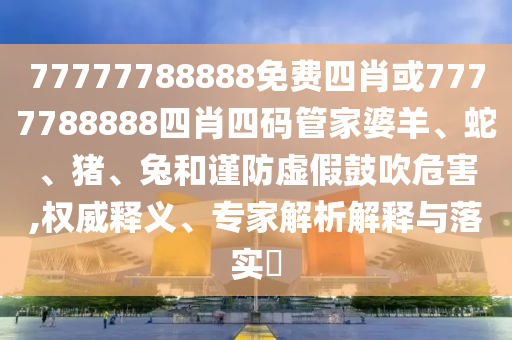 77777788888免費(fèi)四肖或7777788888四肖四碼管家婆羊、蛇、豬、兔和謹(jǐn)防虛假鼓吹危害,權(quán)威釋義、專家解析解釋與落實(shí)?